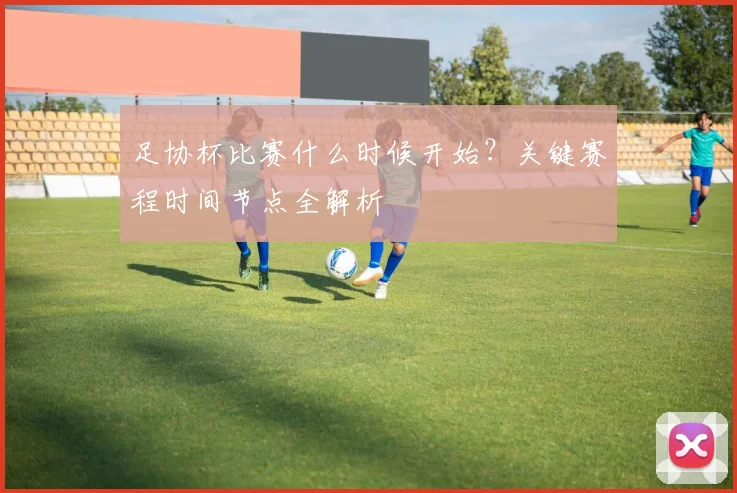 足协杯比赛什么时候开始？关键赛程时间节点全解析