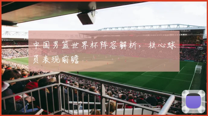 中国男篮世界杯阵容解析，核心球员表现前瞻