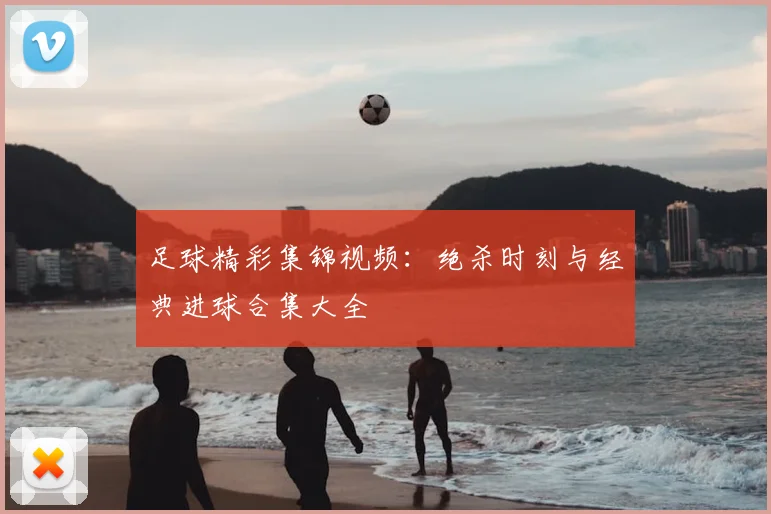 足球精彩集锦视频：绝杀时刻与经典进球合集大全