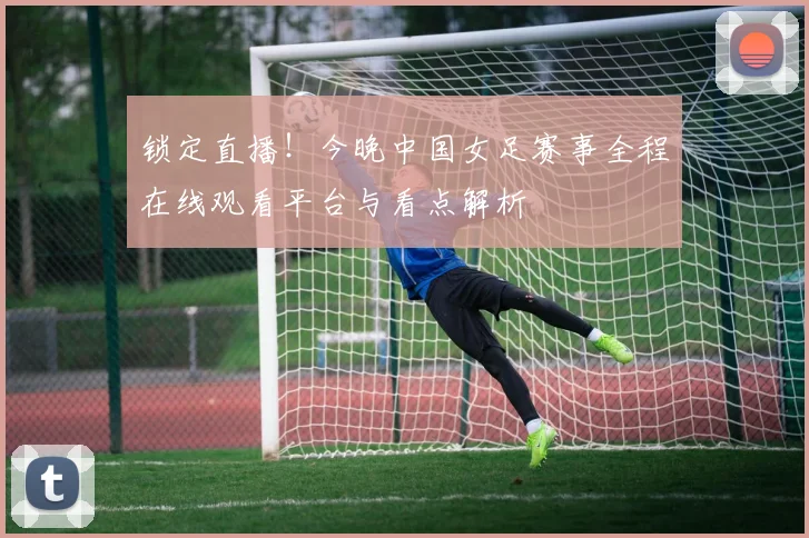 锁定直播！今晚中国女足赛事全程在线观看平台与看点解析