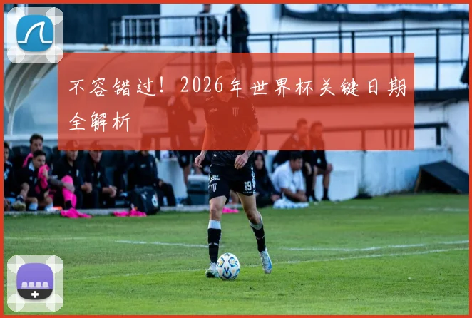 不容错过！2026年世界杯关键日期全解析