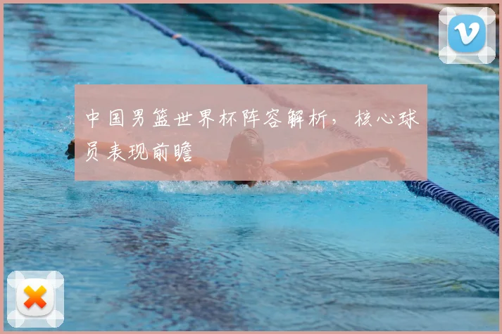 中国男篮世界杯阵容解析,核心球员表现前瞻