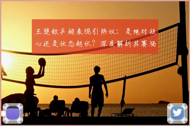王楚钦乒超表现引热议：是绝对核心还是状态起伏？深度解析其赛场统治力