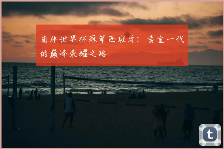 南非世界杯冠军西班牙：黄金一代的巅峰荣耀之路