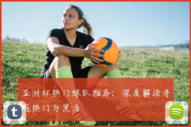 亚洲杯热门球队推荐：深度解读夺冠热门与黑马